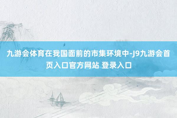 九游会体育在我国面前的市集环境中-J9九游会首页入口官方网站 登录入口