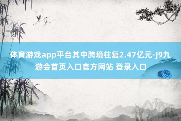 体育游戏app平台其中跨境往复2.47亿元-J9九游会首页入口官方网站 登录入口