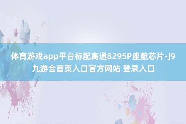 体育游戏app平台标配高通8295P座舱芯片-J9九游会首页入口官方网站 登录入口