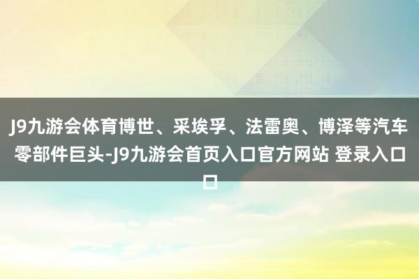 J9九游会体育博世、采埃孚、法雷奥、博泽等汽车零部件巨头-J9九游会首页入口官方网站 登录入口