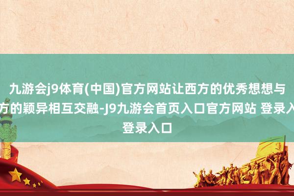 九游会j9体育(中国)官方网站让西方的优秀想想与东方的颖异相互交融-J9九游会首页入口官方网站 登录入口