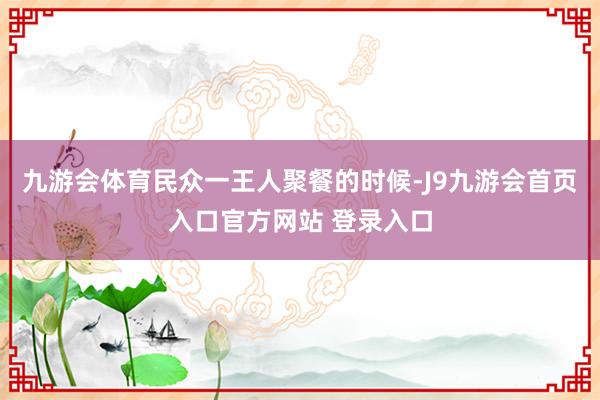 九游会体育民众一王人聚餐的时候-J9九游会首页入口官方网站 登录入口