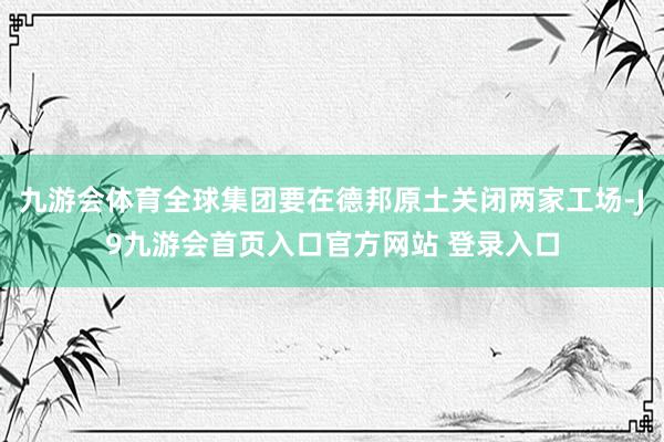 九游会体育全球集团要在德邦原土关闭两家工场-J9九游会首页入口官方网站 登录入口