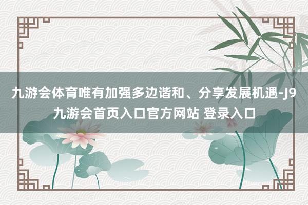 九游会体育唯有加强多边谐和、分享发展机遇-J9九游会首页入口官方网站 登录入口