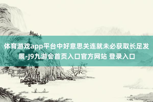 体育游戏app平台中好意思关连就未必获取长足发展-J9九游会首页入口官方网站 登录入口