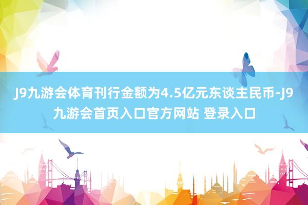 J9九游会体育刊行金额为4.5亿元东谈主民币-J9九游会首页入口官方网站 登录入口