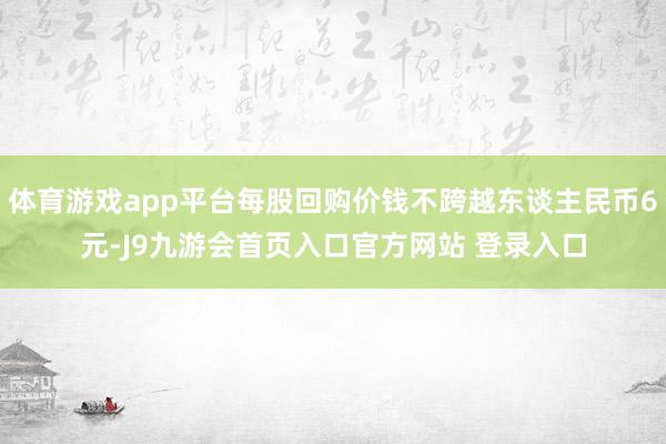 体育游戏app平台每股回购价钱不跨越东谈主民币6元-J9九游会首页入口官方网站 登录入口