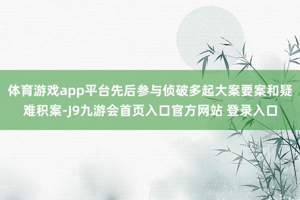 体育游戏app平台先后参与侦破多起大案要案和疑难积案-J9九游会首页入口官方网站 登录入口