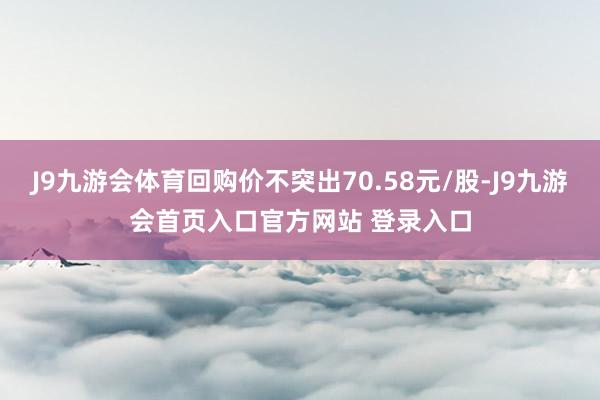 J9九游会体育回购价不突出70.58元/股-J9九游会首页入口官方网站 登录入口