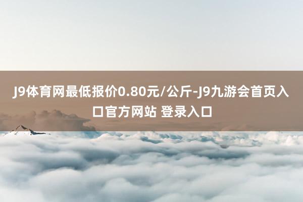 J9体育网最低报价0.80元/公斤-J9九游会首页入口官方网站 登录入口