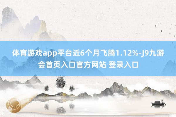 体育游戏app平台近6个月飞腾1.12%-J9九游会首页入口官方网站 登录入口