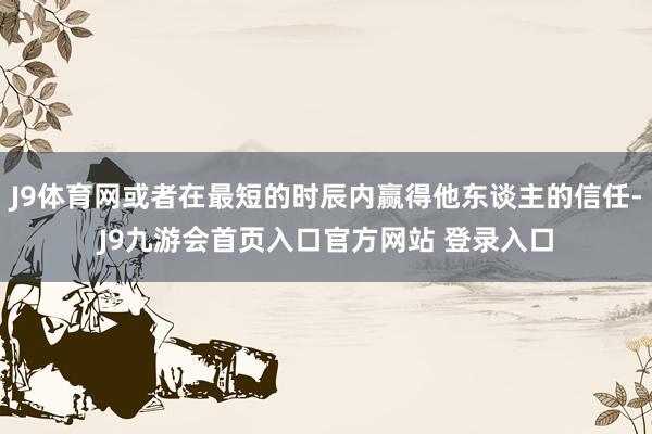 J9体育网或者在最短的时辰内赢得他东谈主的信任-J9九游会首页入口官方网站 登录入口