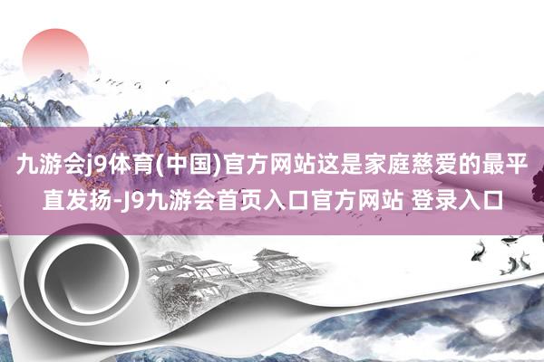 九游会j9体育(中国)官方网站这是家庭慈爱的最平直发扬-J9九游会首页入口官方网站 登录入口