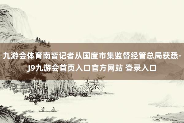 九游会体育南皆记者从国度市集监督经管总局获悉-J9九游会首页入口官方网站 登录入口