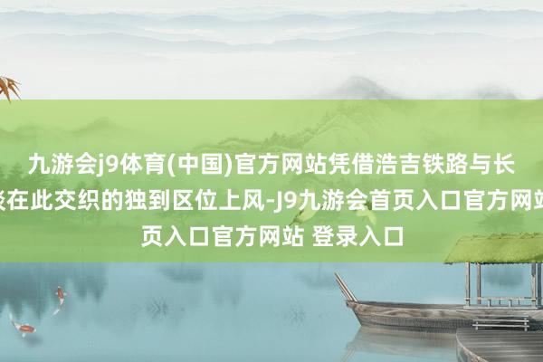 九游会j9体育(中国)官方网站凭借浩吉铁路与长江黄金水谈在此交织的独到区位上风-J9九游会首页入口官方网站 登录入口