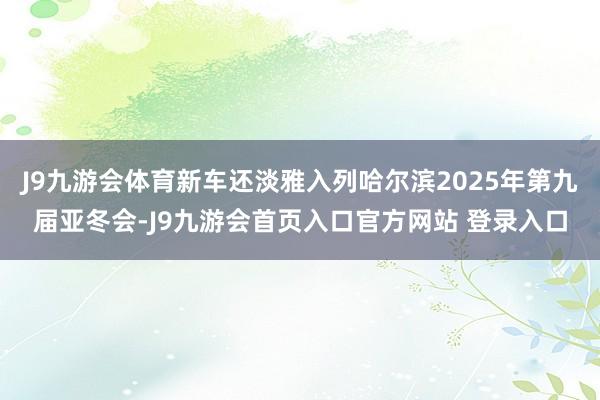 J9九游会体育新车还淡雅入列哈尔滨2025年第九届亚冬会-J9九游会首页入口官方网站 登录入口