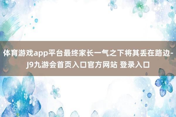 体育游戏app平台最终家长一气之下将其丢在路边-J9九游会首页入口官方网站 登录入口