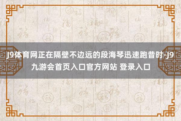 J9体育网正在隔壁不边远的段海琴迅速跑昔时-J9九游会首页入口官方网站 登录入口