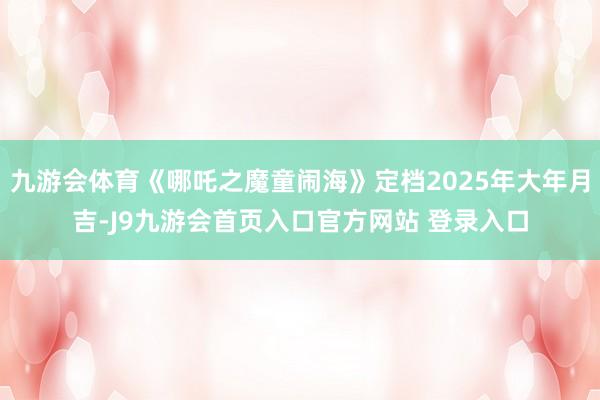 九游会体育《哪吒之魔童闹海》定档2025年大年月吉-J9九游会首页入口官方网站 登录入口