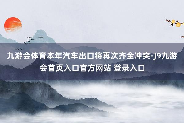 九游会体育本年汽车出口将再次齐全冲突-J9九游会首页入口官方网站 登录入口