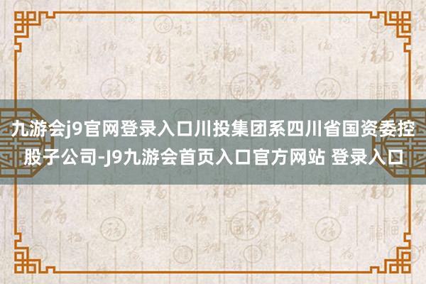 九游会j9官网登录入口川投集团系四川省国资委控股子公司-J9九游会首页入口官方网站 登录入口