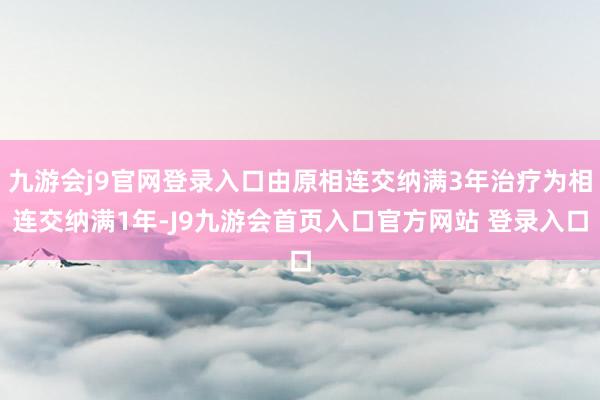 九游会j9官网登录入口由原相连交纳满3年治疗为相连交纳满1年-J9九游会首页入口官方网站 登录入口