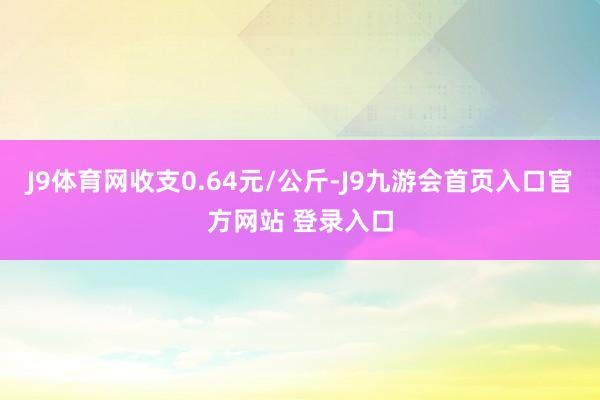 J9体育网收支0.64元/公斤-J9九游会首页入口官方网站 登录入口