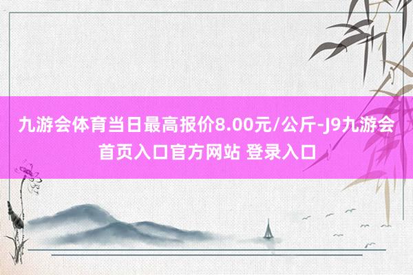 九游会体育当日最高报价8.00元/公斤-J9九游会首页入口官方网站 登录入口