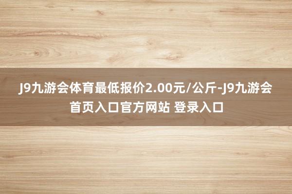 J9九游会体育最低报价2.00元/公斤-J9九游会首页入口官方网站 登录入口