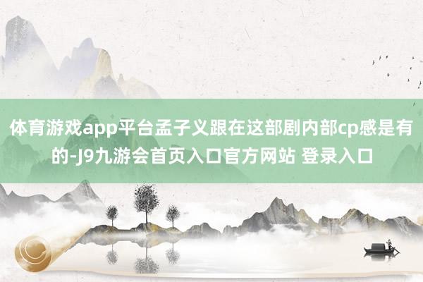 体育游戏app平台孟子义跟在这部剧内部cp感是有的-J9九游会首页入口官方网站 登录入口