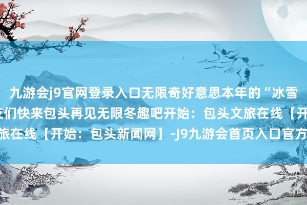 九游会j9官网登录入口无限奇好意思本年的“冰雪大秀”已拉开帷幕一又友们快来包头再见无限冬趣吧开始：包头文旅在线【开始：包头新闻网】-J9九游会首页入口官方网站 登录入口