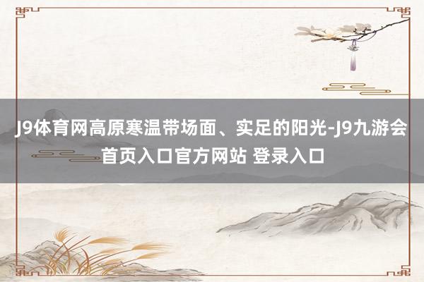 J9体育网高原寒温带场面、实足的阳光-J9九游会首页入口官方网站 登录入口