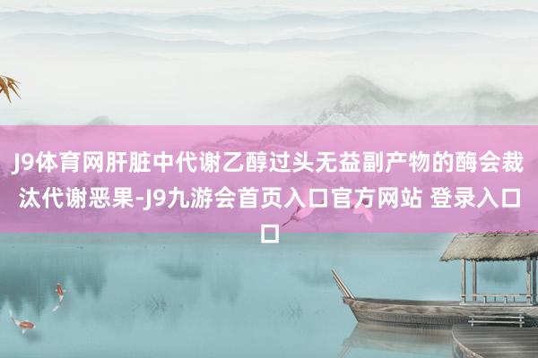 J9体育网肝脏中代谢乙醇过头无益副产物的酶会裁汰代谢恶果-J9九游会首页入口官方网站 登录入口