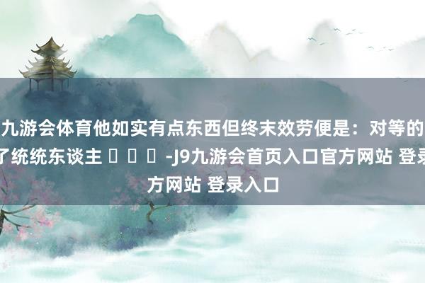 九游会体育他如实有点东西但终末效劳便是：对等的得罪了统统东谈主 ​​​-J9九游会首页入口官方网站 登录入口