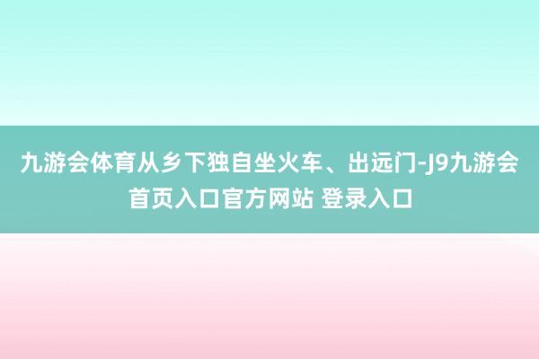 九游会体育从乡下独自坐火车、出远门-J9九游会首页入口官方网站 登录入口