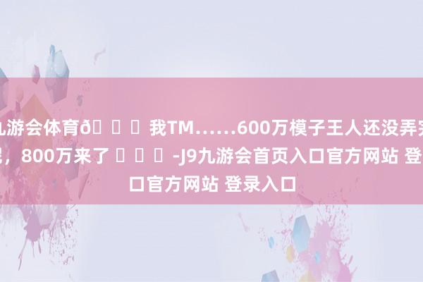 九游会体育🙂我TM……600万模子王人还没弄完视频呢，800万来了 ​​​-J9九游会首页入口官方网站 登录入口