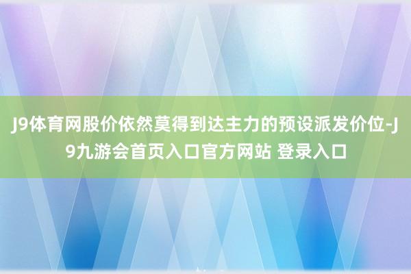 J9体育网股价依然莫得到达主力的预设派发价位-J9九游会首页入口官方网站 登录入口