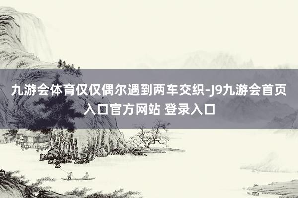 九游会体育仅仅偶尔遇到两车交织-J9九游会首页入口官方网站 登录入口