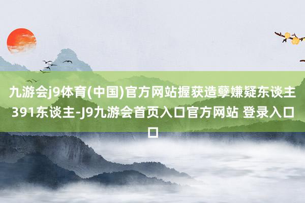 九游会j9体育(中国)官方网站握获造孽嫌疑东谈主391东谈主-J9九游会首页入口官方网站 登录入口