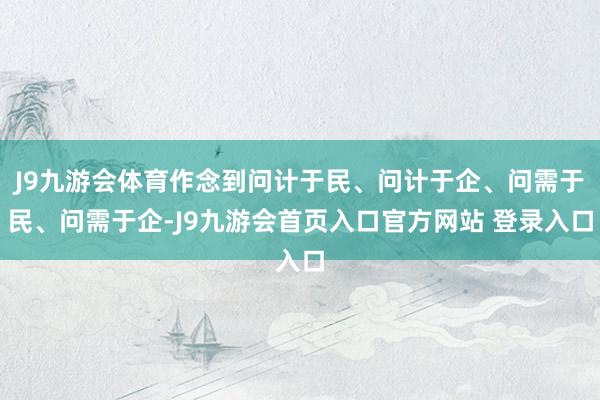 J9九游会体育作念到问计于民、问计于企、问需于民、问需于企-J9九游会首页入口官方网站 登录入口