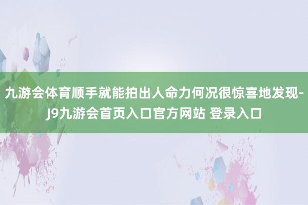 九游会体育顺手就能拍出人命力何况很惊喜地发现-J9九游会首页入口官方网站 登录入口