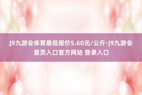 J9九游会体育最低报价5.60元/公斤-J9九游会首页入口官方网站 登录入口