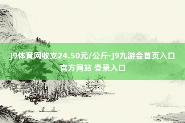 J9体育网收支24.50元/公斤-J9九游会首页入口官方网站 登录入口