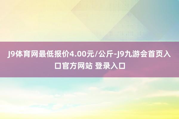 J9体育网最低报价4.00元/公斤-J9九游会首页入口官方网站 登录入口