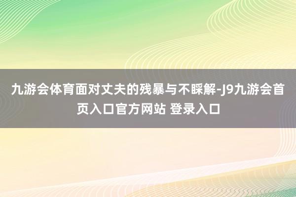 九游会体育面对丈夫的残暴与不睬解-J9九游会首页入口官方网站 登录入口