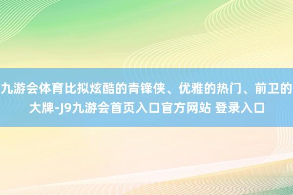 九游会体育比拟炫酷的青锋侠、优雅的热门、前卫的大牌-J9九游会首页入口官方网站 登录入口