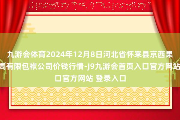 九游会体育2024年12月8日河北省怀来县京西果菜批发阛阓有限包袱公司价钱行情-J9九游会首页入口官方网站 登录入口