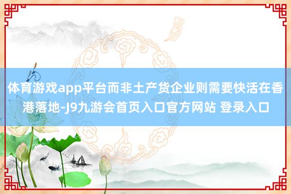 体育游戏app平台而非土产货企业则需要快活在香港落地-J9九游会首页入口官方网站 登录入口