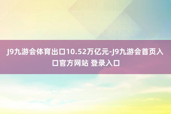 J9九游会体育出口10.52万亿元-J9九游会首页入口官方网站 登录入口