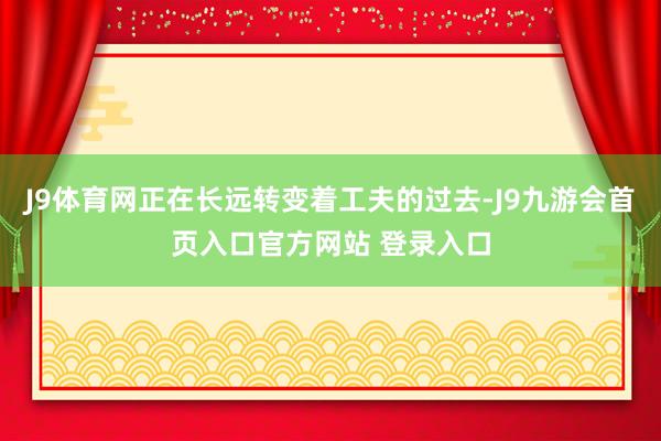 J9体育网正在长远转变着工夫的过去-J9九游会首页入口官方网站 登录入口